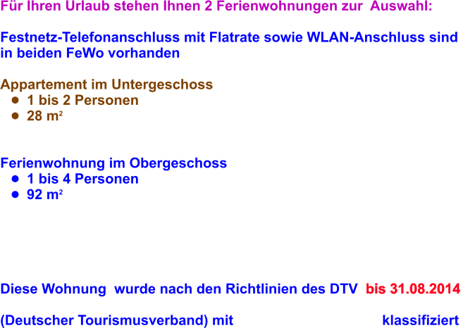 Fr Ihren Urlaub stehen Ihnen 2 Ferienwohnungen zur  Auswahl:  Festnetz-Telefonanschluss mit Flatrate sowie WLAN-Anschluss sind  in beiden FeWo vorhanden  Appartement im Untergeschoss 	1 bis 2 Personen 	28 m2   Ferienwohnung im Obergeschoss 	1 bis 4 Personen 	92 m2          Diese Wohnung  wurde nach den Richtlinien des DTV  bis 31.08.2014  (Deutscher Tourismusverband) mit                                      klassifiziert